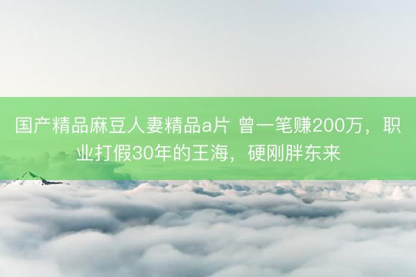 国产精品麻豆人妻精品a片 曾一笔赚200万，职业打假30年的王海，硬刚胖东来