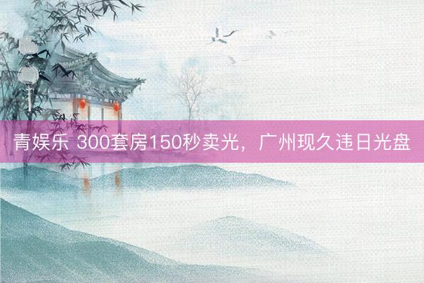 青娱乐 300套房150秒卖光，广州现久违日光盘