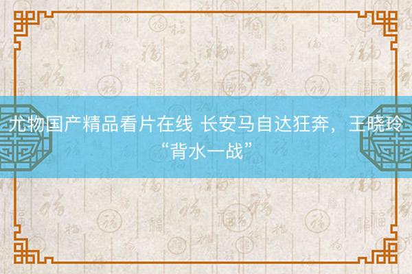 尤物国产精品看片在线 长安马自达狂奔，王晓玲“背水一战”