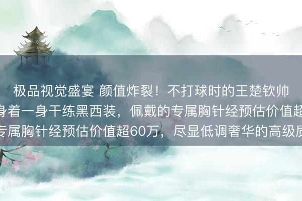 极品视觉盛宴 颜值炸裂！不打球时的王楚钦帅到掉渣，现身珠宝展身着一身干练黑西装，佩戴的专属胸针经预估价值超60万，尽显低调奢华的高级质感