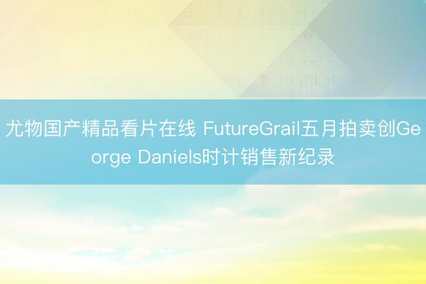 尤物国产精品看片在线 FutureGrail五月拍卖创George Daniels时计销售新纪录