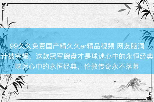 99久久免费国产精久久er精品视频 网友脑洞逆天，世乒联盘子设计被完爆，这款冠军碗盘才是球迷心中的永恒经典，伦敦传奇永不落幕