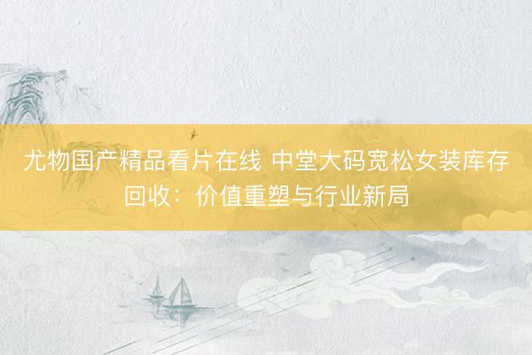尤物国产精品看片在线 中堂大码宽松女装库存回收：价值重塑与行业新局