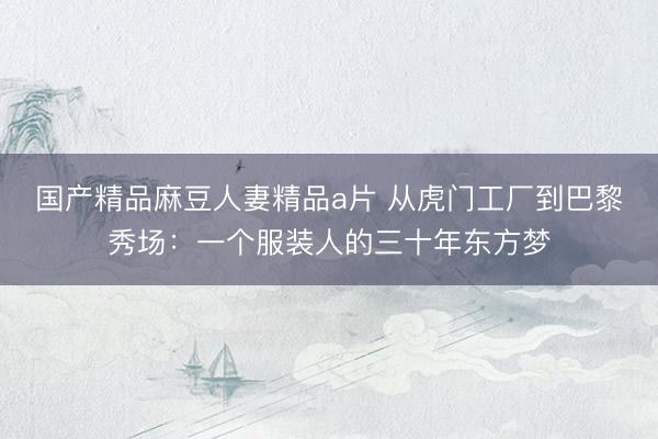 国产精品麻豆人妻精品a片 从虎门工厂到巴黎秀场：一个服装人的三十年东方梦