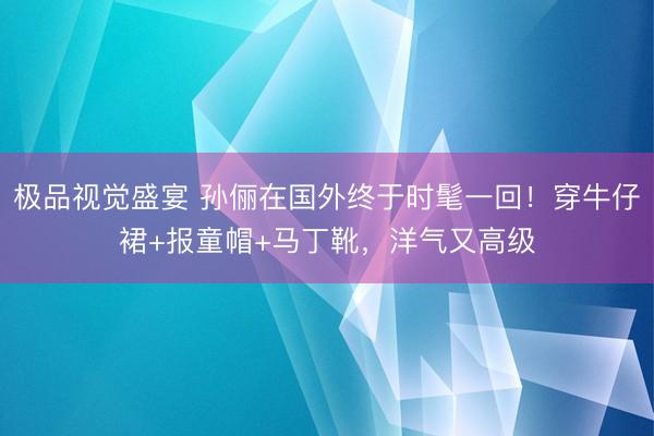 极品视觉盛宴 孙俪在国外终于时髦一回！穿牛仔裙+报童帽+马丁靴，洋气又高级