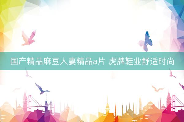 国产精品麻豆人妻精品a片 虎牌鞋业舒适时尚