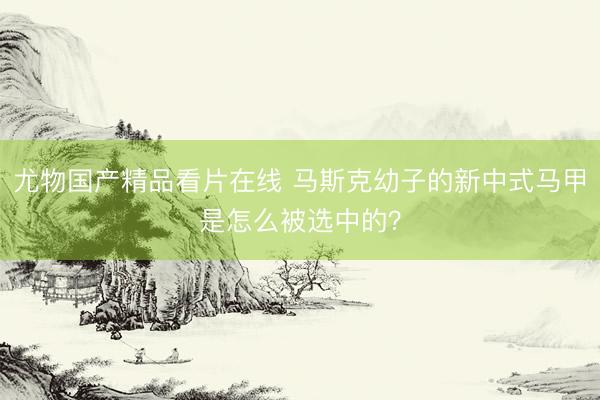 尤物国产精品看片在线 马斯克幼子的新中式马甲是怎么被选中的？