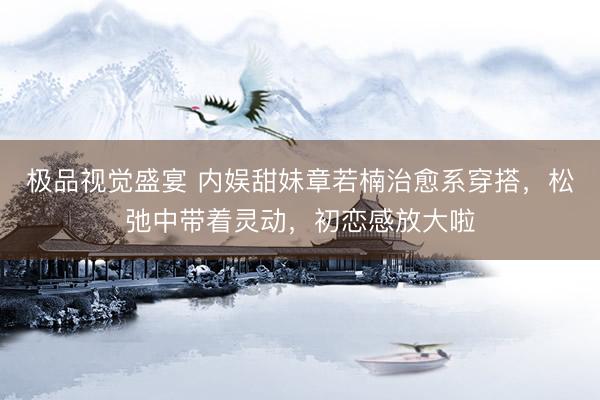 极品视觉盛宴 内娱甜妹章若楠治愈系穿搭，松弛中带着灵动，初恋感放大啦