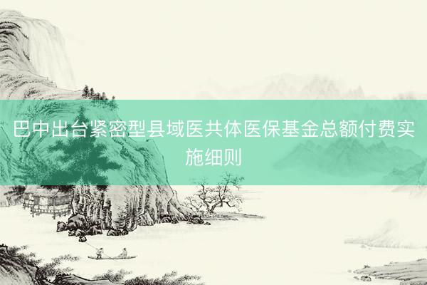 巴中出台紧密型县域医共体医保基金总额付费实施细则