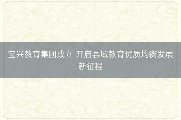 宝兴教育集团成立 开启县域教育优质均衡发展新征程
