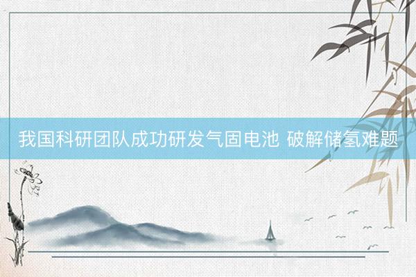 我国科研团队成功研发气固电池 破解储氢难题