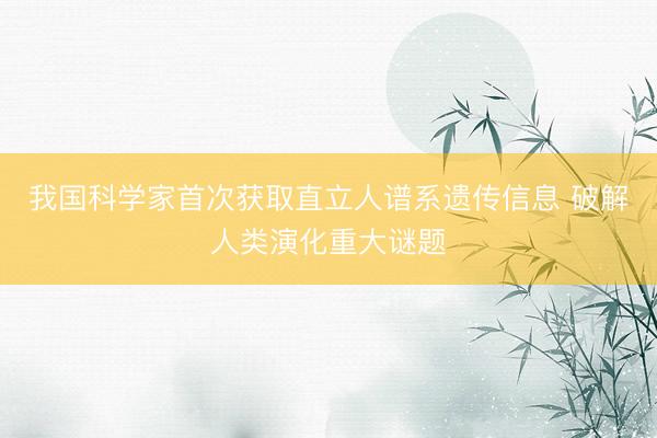 我国科学家首次获取直立人谱系遗传信息 破解人类演化重大谜题