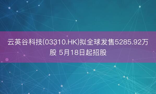 云英谷科技(03310.HK)拟全球发售5285.92万股 5月18日起招股