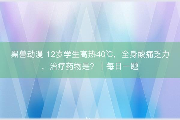 黑兽动漫 12岁学生高热40℃，全身酸痛乏力，治疗药物是？｜每日一题