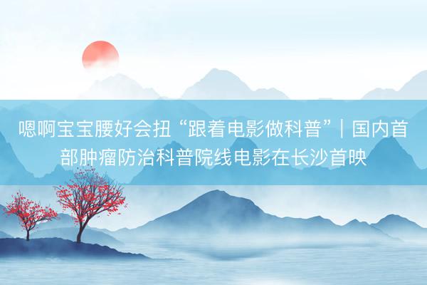 嗯啊宝宝腰好会扭 “跟着电影做科普”｜国内首部肿瘤防治科普院线电影在长沙首映