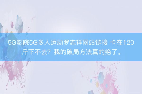 5G影院5G多人运动罗志祥网站链接 卡在120斤下不去？我的破局方法真的绝了。