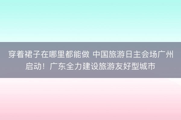 穿着裙子在哪里都能做 中国旅游日主会场广州启动！广东全力建设旅游友好型城市