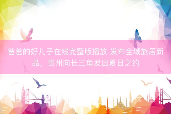 爸爸的好儿子在线完整版播放 发布全域旅居新品，贵州向长三角发出夏日之约