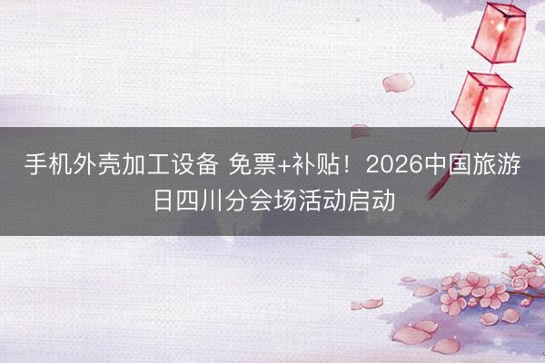 手机外壳加工设备 免票+补贴！2026中国旅游日四川分会场活动启动