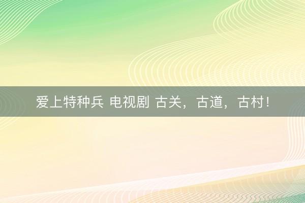 爱上特种兵 电视剧 古关，古道，古村！