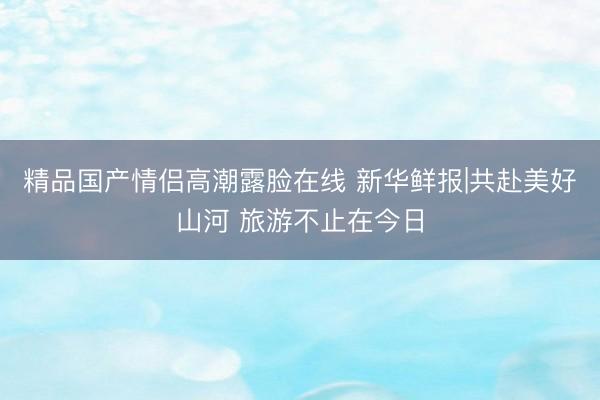 精品国产情侣高潮露脸在线 新华鲜报|共赴美好山河 旅游不止在今日