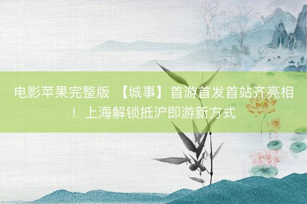 电影苹果完整版 【城事】首游首发首站齐亮相！上海解锁抵沪即游新方式