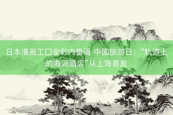 日本漫画工囗全彩内番漫 中国旅游日：“轨道上的海派酒店”从上海首发