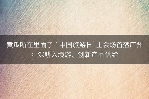 黄瓜断在里面了 “中国旅游日”主会场首落广州：深耕入境游、创新产品供给