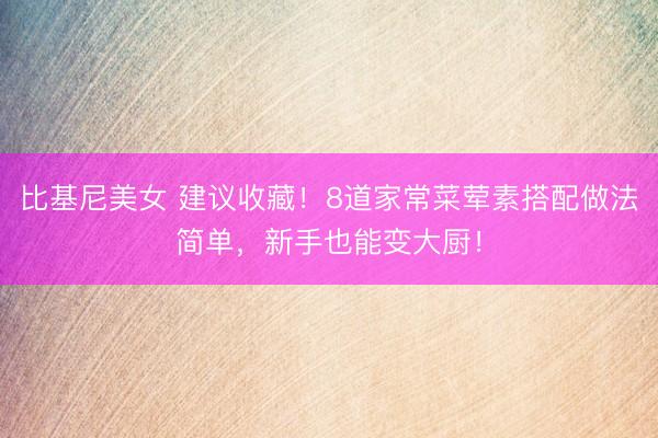 比基尼美女 建议收藏！8道家常菜荤素搭配做法简单，新手也能变大厨！