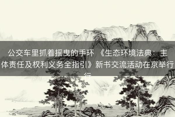 公交车里抓着摇曳的手环 《生态环境法典：主体责任及权利义务全指引》新书交流活动在京举行