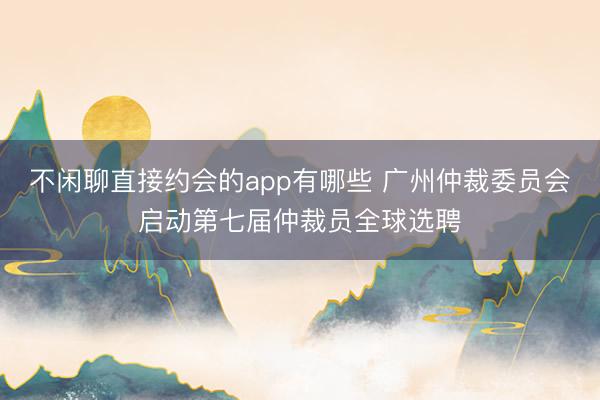 不闲聊直接约会的app有哪些 广州仲裁委员会启动第七届仲裁员全球选聘