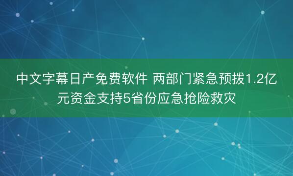 中文字幕日产免费软件 两部门紧急预拨1.2亿元资金支持5省份应急抢险救灾