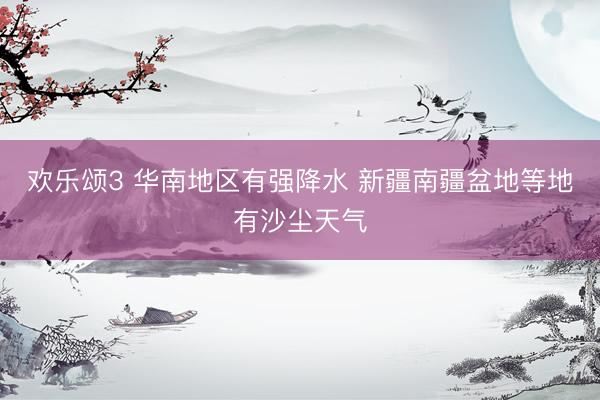 欢乐颂3 华南地区有强降水 新疆南疆盆地等地有沙尘天气