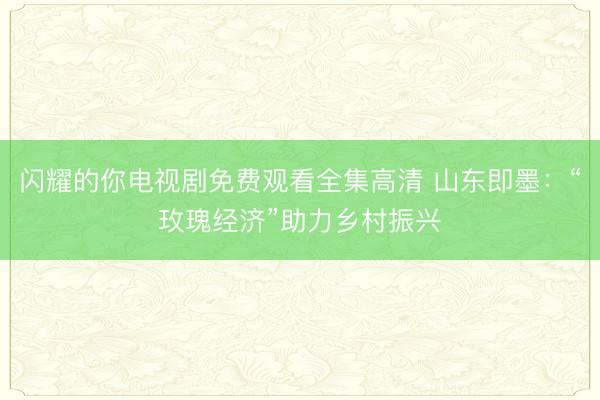 闪耀的你电视剧免费观看全集高清 山东即墨：“玫瑰经济”助力乡村振兴
