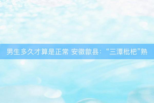 男生多久才算是正常 安徽歙县：“三潭枇杷”熟