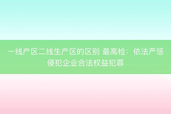 一线产区二线生产区的区别 最高检：依法严惩侵犯企业合法权益犯罪