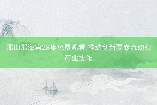 那山那海第28集免费观看 推动创新要素流动和产业协作