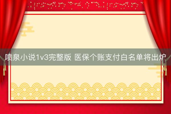 喷泉小说1v3完整版 医保个账支付白名单将出炉