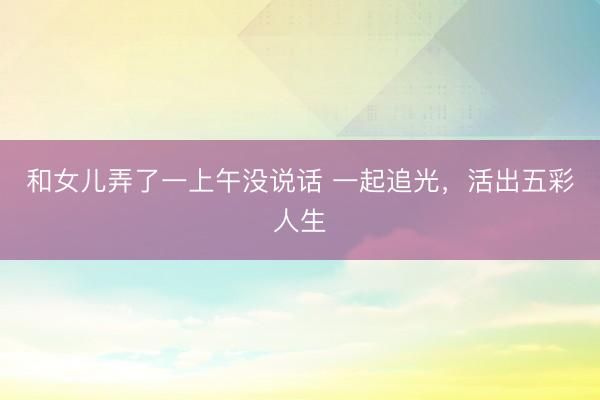 和女儿弄了一上午没说话 一起追光，活出五彩人生