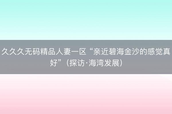 久久久无码精品人妻一区 “亲近碧海金沙的感觉真好”（探访·海湾发展）