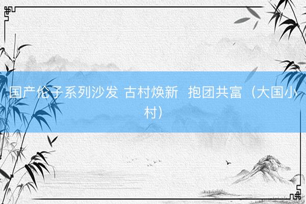 国产伦子系列沙发 古村焕新  抱团共富（大国小村）
