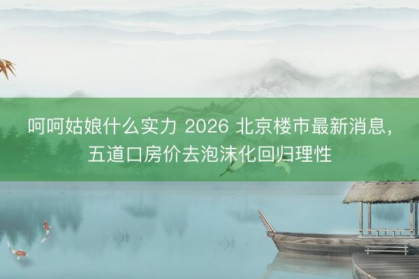 呵呵姑娘什么实力 2026 北京楼市最新消息，五道口房价去泡沫化回归理性