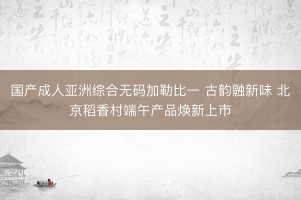 国产成人亚洲综合无码加勒比一 古韵融新味 北京稻香村端午产品焕新上市