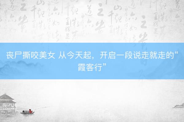 丧尸撕咬美女 从今天起，开启一段说走就走的“霞客行”