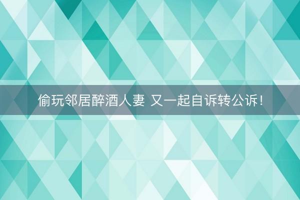 偷玩邻居醉酒人妻 又一起自诉转公诉！
