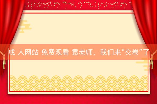 成 人网站 免费观看 袁老师，我们来“交卷”了