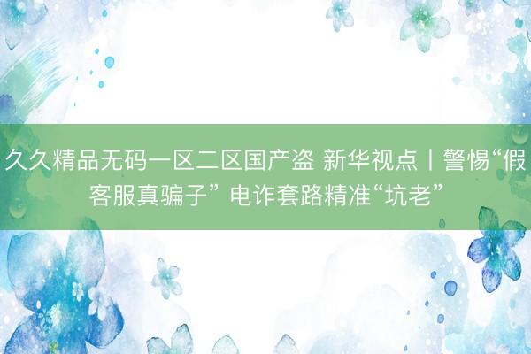 久久精品无码一区二区国产盗 新华视点丨警惕“假客服真骗子” 电诈套路精准“坑老”
