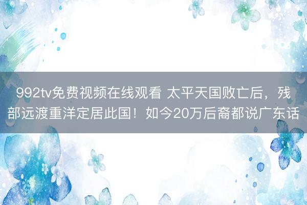 992tv免费视频在线观看 太平天国败亡后，残部远渡重洋定居此国！如今20万后裔都说广东话