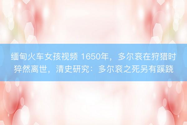 缅甸火车女孩视频 1650年，多尔衮在狩猎时猝然离世，清史研究：多尔衮之死另有蹊跷