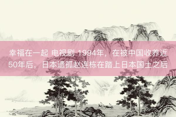 幸福在一起 电视剧 1994年，在被中国收养近50年后，日本遗孤赵连栋在踏上日本国土之后